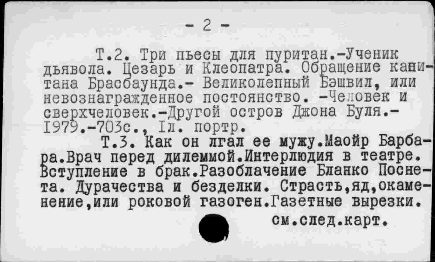 ﻿- 2 -
Т.2. Три пьесы для пуритан.-Ученик дьявола. Цезарь и Клеопатра. Обращение кани тана Брасоаунда.- Великолепный Бэшвил, или невознагражденное постоянство. -Человек и сверхчеловек.-Другой остров Джона Буля.-1979.-703с., 1л. портр.
Т.З. Как он лгал ее мужу.Маойр Барбара.Врач перед дилеммой.Интерлюдия в театре. Вступление в брак.Разоблачение Бланко Посне-та. Дурачества и безделки. Страсть,яд,окаменение,или роковой газоген.Газетные вырезки.
см.след.карт.